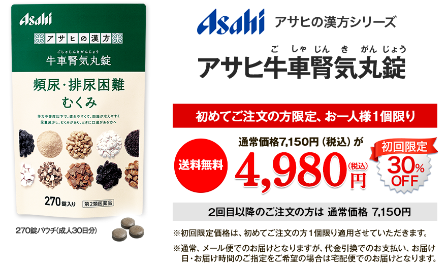 Asahi アサヒの漢方シリーズ アサヒ牛車腎気丸錠　初めてご注文の方限定、お一人様1個限り 送料無料 通常価格7,150円が 4,980円(税込) 初回限定30%OFF 2回目以降 通常価格7,150円 ※初回限定価格は、初めてご注文の方1個限り適用させていただきます。 ※通常、メール便でのお届けとなりますが、代金引換でのお支払い、お届け日、お届け時間のご指定をご希望の場合は宅配便でのお届けとなります。