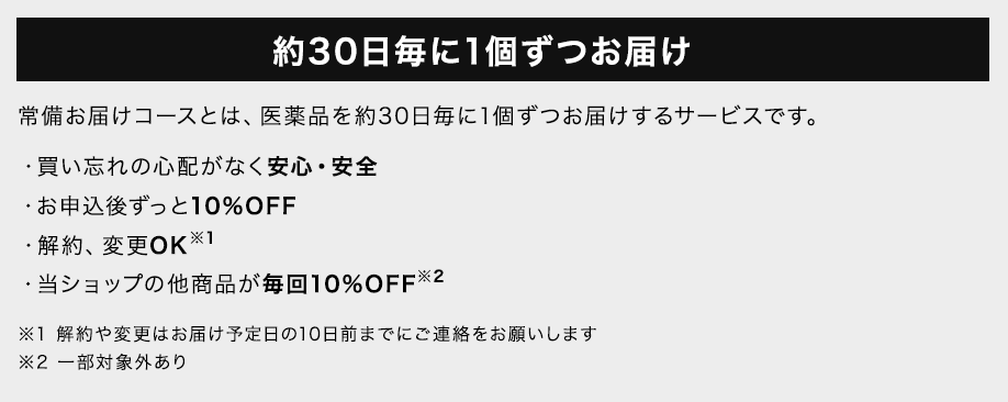 約30日毎に1個ずつお届け 常備お届けコースとは、医薬品を約30日毎に1個ずつお届けするサービスです。 ・買い忘れの心配がなく安心・安全　・お申込後ずっと10%OFF　・解約、変更OK※1 ・当ショップの他商品が毎回10%OFF※2 ※1 解約や変更はお届け予定日の10日前までにご連絡をお願いします ※2 一部対象外あり