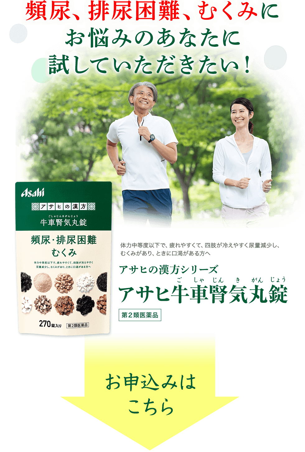 頻尿、排尿困難、むくみにお悩みのあなたに試していただきたい！　体力中等度以下で、疲れやすくて、四肢が冷えやすく尿量減少し、むくみがあり、ときに口渇がある方へ　アサヒの漢方シリーズ アサヒ牛車腎気丸錠（ごしゃじんきがんじょう）第2類医薬品　お申し込みはこちら