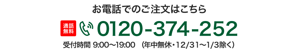 お電話でのご注文はこちら 通話無料 0120-374-005 受付時間 9:00〜19:00（年中無休・12/31〜1/3除く）