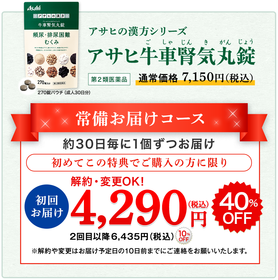 アサヒの漢方シリーズ　アサヒ牛車腎気丸錠(ごしゃじんきがんじょう) 第2類医薬品 【270錠パウチ（成人30日分）】のパッケージ画像：通常価格7,150円（税込）常備お届けコース 約30日毎に1個ずつお届け 初めてこの特典でご購入の方に限り 初回お届け 解約・変更OK！4,290円(税込) 40%OFF 2回目以降 6,435円(税込) 10%OFF ※解約や変更はお届け予定日の10日前までにご連絡をお願いいたします。