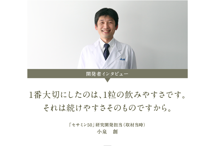 セサミン50 開発者インタビュー 1番大切にしたのは、1粒の飲みやすさです。それは続けやすさそのものですから 「セサミン50」研究開発担当（取材当時）小泉　創