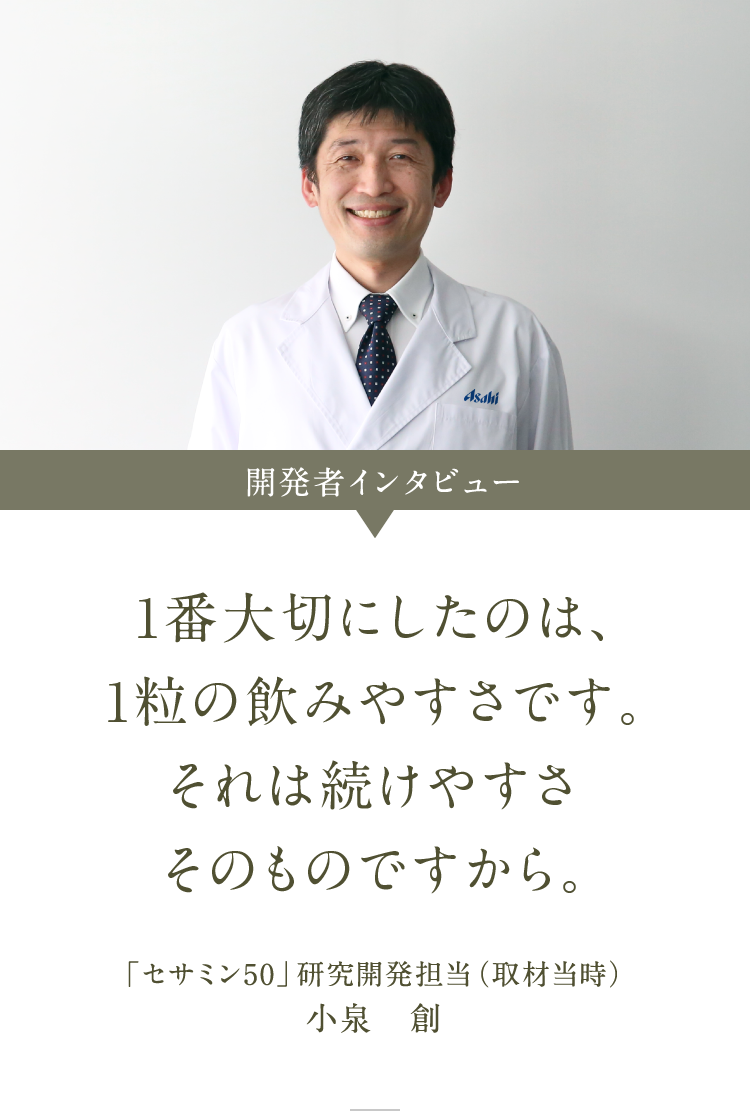 セサミン50 開発者インタビュー 1番大切にしたのは、1粒の飲みやすさです。それは続けやすさそのものですから 「セサミン50」研究開発担当（取材当時）小泉　創