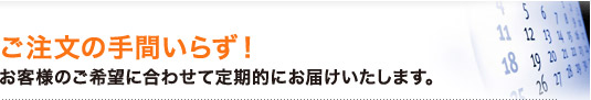 ご注文の手間いらず!お客様のご希望に合わせて定期的にお届けいたします。