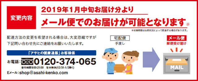 変更内容　2019年1月中旬お届け分よりメール便でのお届けが可能となります。※切替時期は出荷状況によって前後する場合があります。配達方法の変更を希望される場合は、大変恐縮ですが下記問い合わせ先にご連絡をお願いいたします。「アサヒの健康通販」お客様係　お電話0120-374-065受付時間9:00-21:00　年中無休（12/31-1/3除く）Eメール：shop@asahi-kenko.com