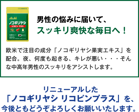 男性の悩みに届いて、スッキリ爽快な毎日へ！欧米で注目の成分「ノコギリヤシ果実エキス」を配合。夜、何度も起きる、キレが悪い・・・そんな中高年男性のスッキリをアシストします。リニューアルした「ノコギリヤシ リコピンプラス」を、今後ともどうぞよろしくお願いいたします。