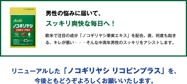 男性の悩みに届いて、スッキリ爽快な毎日へ！欧米で注目の成分「ノコギリヤシ果実エキス」を配合。夜、何度も起きる、キレが悪い・・・そんな中高年男性のスッキリをアシストします。リニューアルした「ノコギリヤシ リコピンプラス」を、今後ともどうぞよろしくお願いいたします。