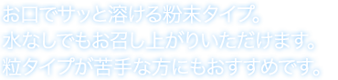お口でサッと溶ける粉末タイプ。水なしでもお召し上がりいただけます。粒タイプが苦手な方にもおすすめです。