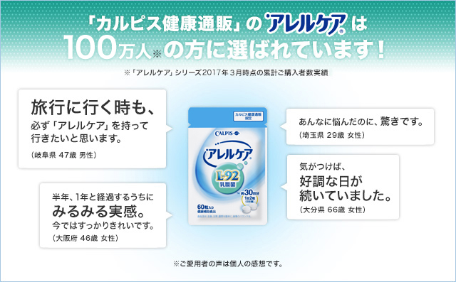 「カルピス健康通販」のアレルケアは100万人の方に選ばれています!※「アレルケア」シリーズ2017年3月時点の累計ご購入者数実績 旅行に行く時も、必ず「アレルケア」を持って行きたいと思います。(岐阜県 47歳 男性) あんなに悩んだのに、驚きです。(埼玉県 29歳 女性) 半年、1年と経過するうちにみるみる実感。今ではすっかりきれいです。(大阪府 46歳 女性) 気がつけば、好調な日が続いていました。(大分県 66歳 女性) ※ご愛用者の声は個人の感想です。